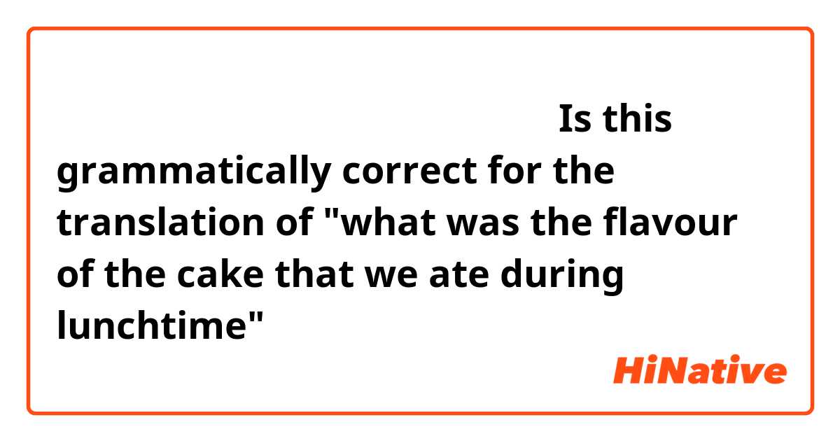 私たち昼の時に食べだケーキはどんな味ですか？

Is this grammatically correct for the translation of "what was the flavour of the cake that we ate during lunchtime"