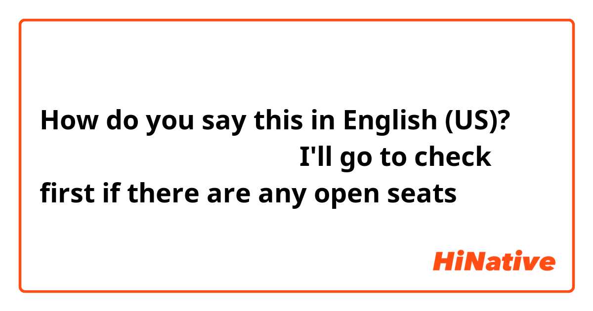 How do you say this in English (US)? 空いてる席がないか先に見てくる
（I'll go to check first if there are any open seats）