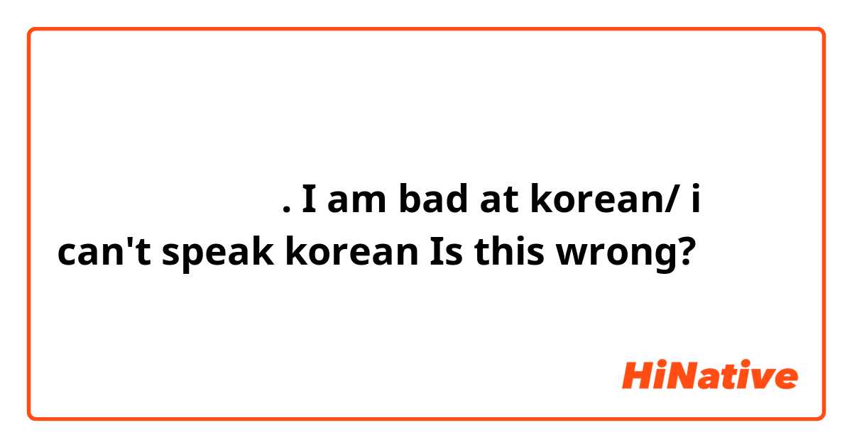 나는 한국어를 못한다.
I am bad at korean/ i can't speak korean
Is this wrong?