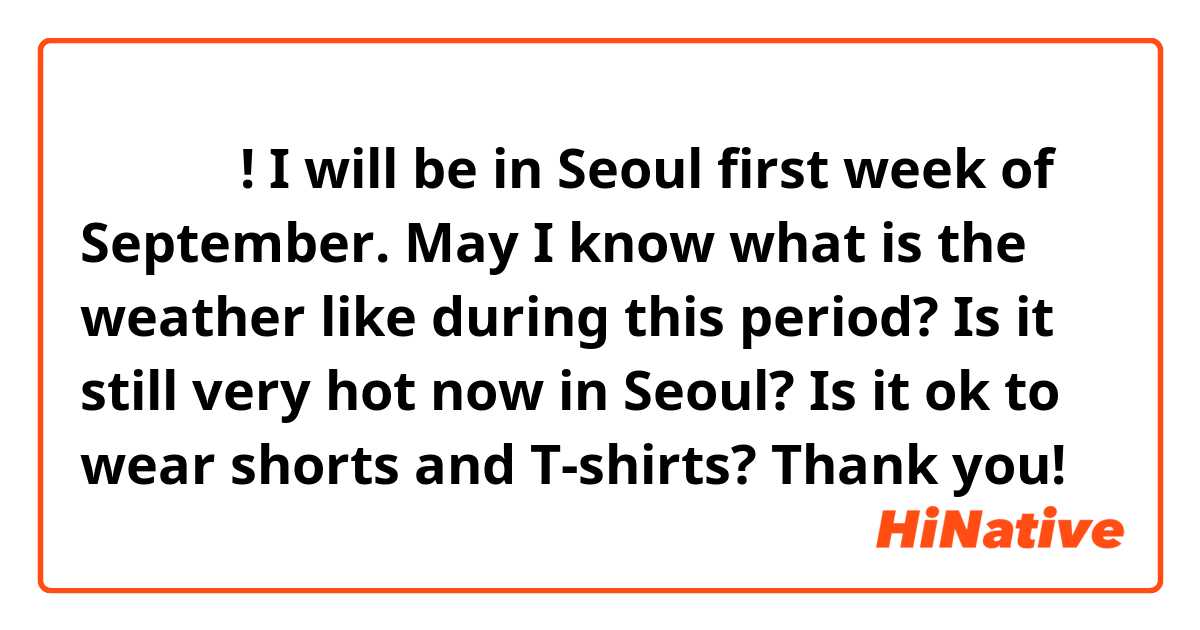 안녕하세요!
I will be in Seoul first week of September. May I know what is the weather like during this period? Is it still very hot now in Seoul? Is it ok to wear shorts and T-shirts?
Thank you!