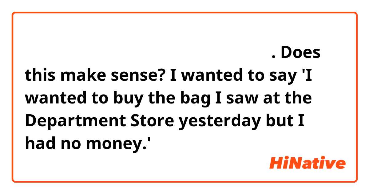 어제 백화점에 봤던 가방을 사고 싶은데 돈이 없었어요. Does this make sense? I wanted to say 'I wanted to buy the bag I saw at the Department Store yesterday but I had no money.'