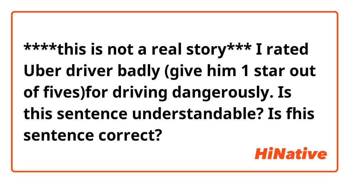 ****this is not a real story***
I rated Uber driver badly (give him 1 star out of fives)for driving dangerously.
Is this sentence understandable? Is fhis sentence correct?