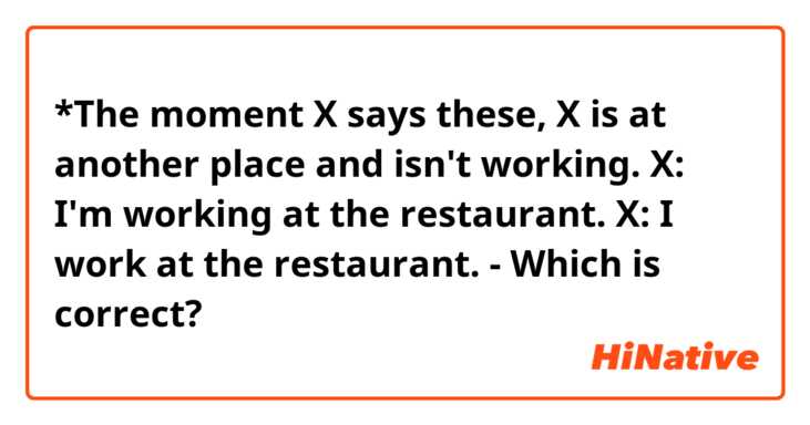 *The moment X says these, X is at another place and isn't working.
X: I'm working at the restaurant.
X: I work at the restaurant.
- Which is correct?