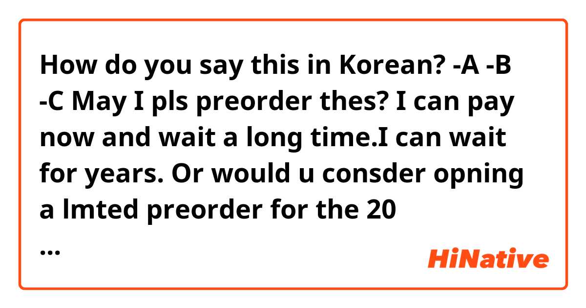 How do you say this in Korean? -A
-B
-C
May I pls preorder thes?  I can pay now and wait a long time.I can wait for years. Or would u consder opning a lmted preorder for the 20 anivrsary? I like to know if ther is any way they culd be made again? Pls let me know if theres any posiblity