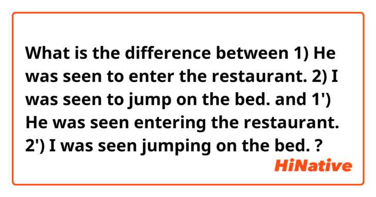 What is the difference between 1) He was seen to enter the restaurant.  2) I was seen to jump on the bed. and 1') He was seen entering the restaurant.  2') I was seen jumping on the bed. ?