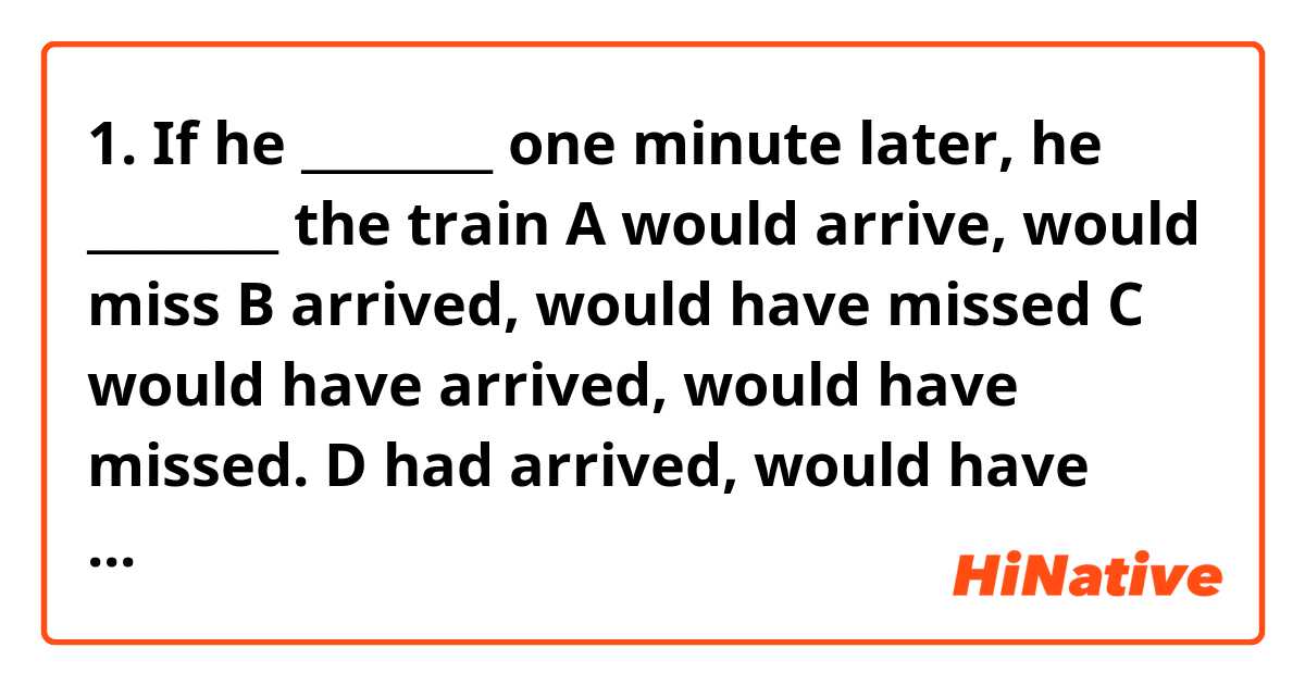 1.
If he ________ one minute later, he ________ the train

A	would arrive, would miss
B	arrived, would have missed
C	would have arrived, would have missed.
D	had arrived, would have missed

2.

Where ________ he work?

A	is
B	do
C	don't
D	does

3.
Whose bag is this? It's ________

A	the mine
B	of me
C	my
D	mine

4.
By next month I ________ all my exams, and I can relax!

A	will finish
B	will have been finishing
C	will be finishing
D	will have finished

5.
That smells good! What ________

A	are you cooking?
B	do you cook?
C	are you cook?
D	do you cooking?

6.
I've already called her four times ________

A	before
B	today
C	again
D	yesterday

 7.
He drives quite ________, but his brother drives really ________

A	slowly, fast
B	slowly, fastly
C	slow, fast
D	slow, fastly

8.
She's from ________, so she speaks ________

A	Spain, Spanish
B	Spanish, Spain
C	Spanish, Spanish
D	Spain, Spainese

9.
The film ________ by Quentin Tarantino

A	was directed
B	directed
C	was direct
D	did directed

10.
I wouldn't say that to him if I ________ you

A	would be
B	were
C	am
D	was
