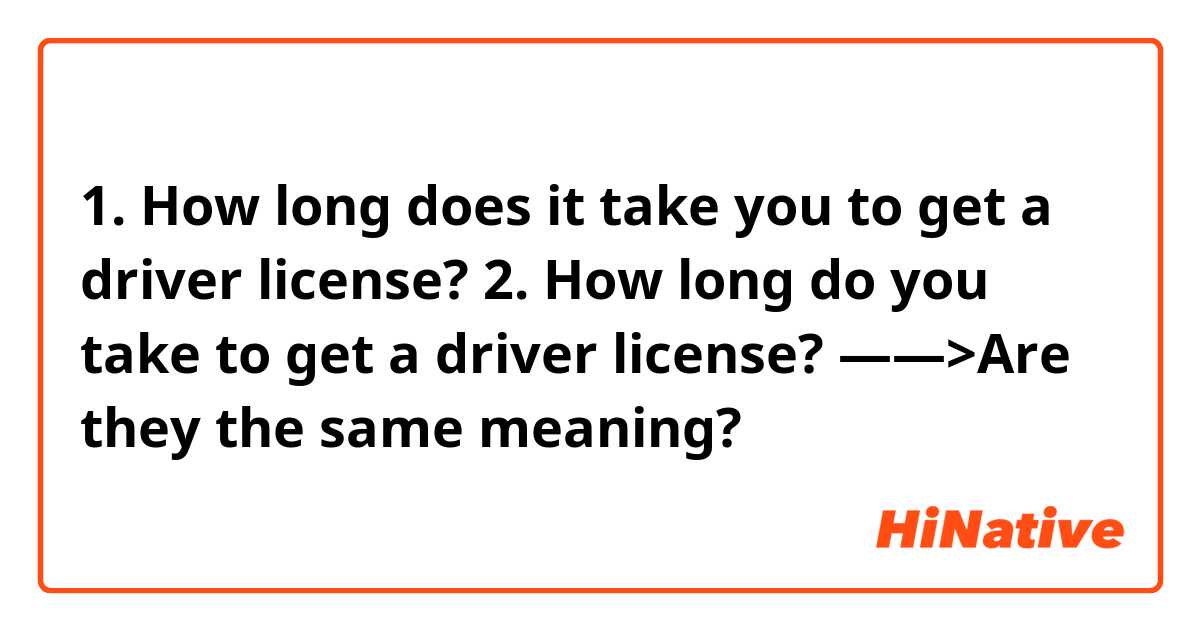 1. How long does it take you to get a driver license?
2. How long do you take to get a driver license?
——>Are they the same meaning?