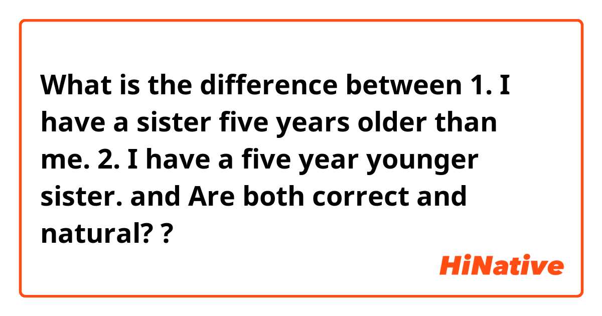 What is the difference between 1. I have a sister five years older than me.
2. I have a five year younger sister. and Are both correct and natural? ?