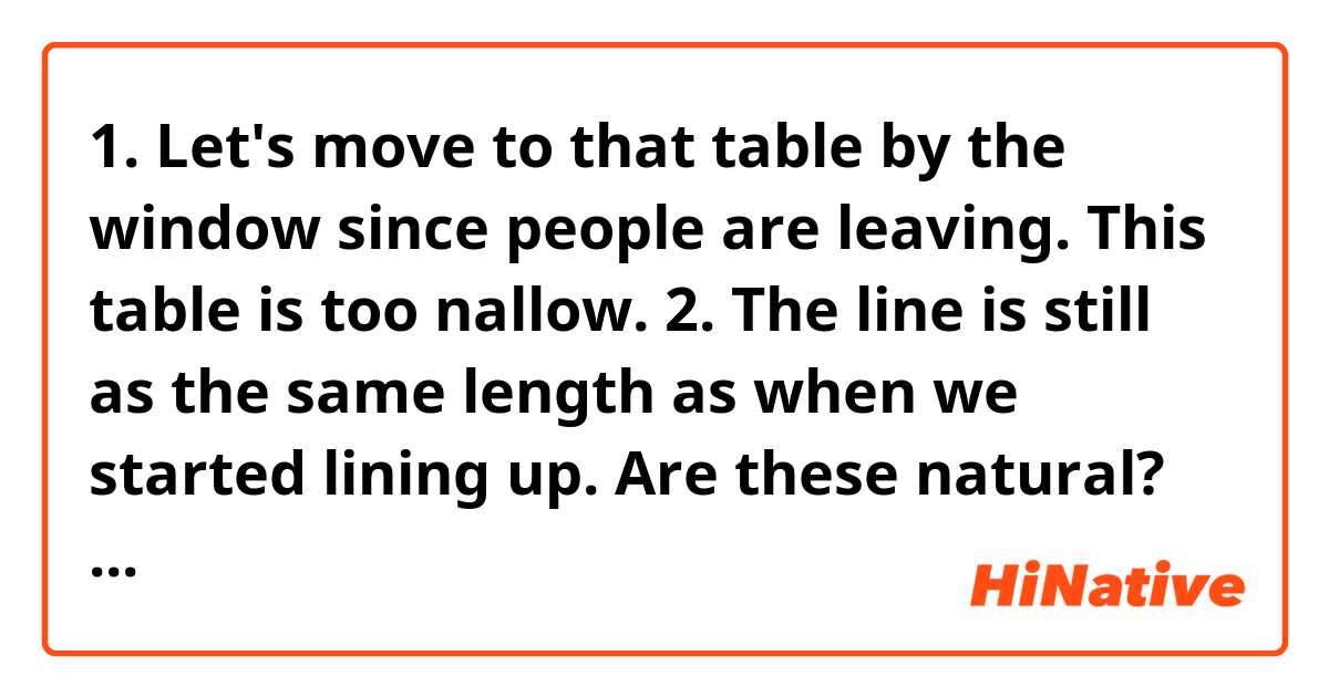 1. Let's move to that table by the window since people are leaving. This table is too nallow.

2. The line is still as the same length as
when we started lining up. 

Are these natural? If it sounds unnatural or grammatically wrong, please let me know😊