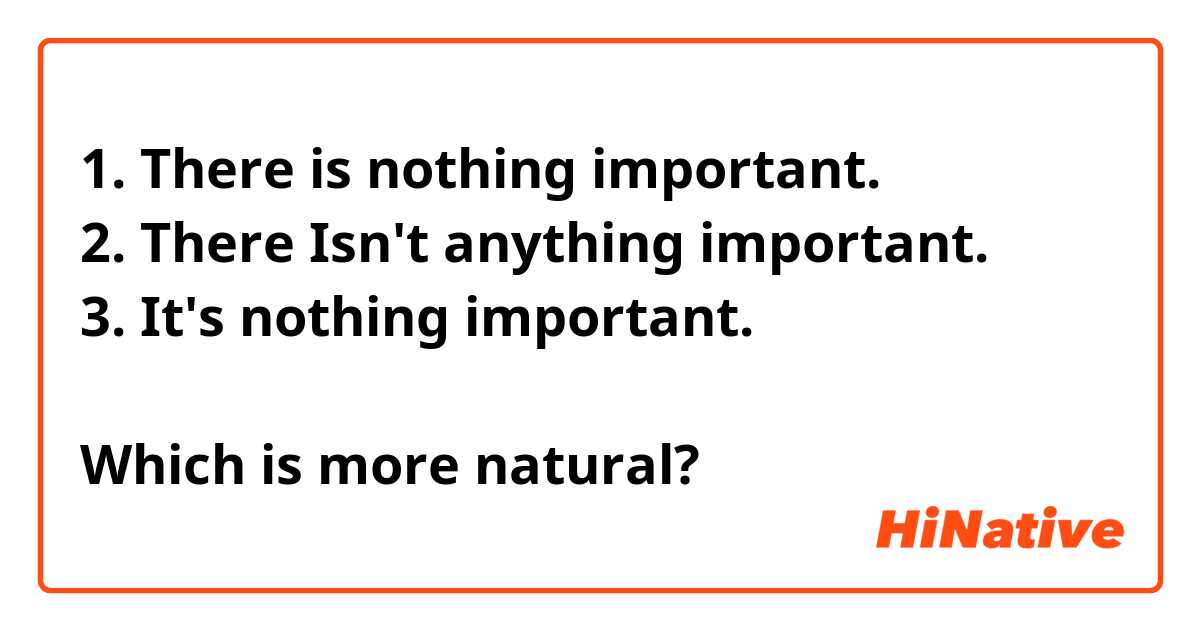 1. There is nothing important.
2. There Isn't anything important.
3. It's nothing important.

Which is more natural?