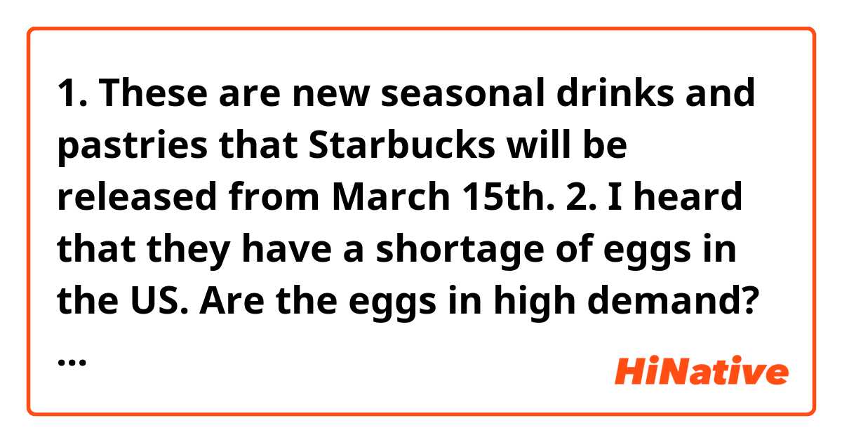 1. These are new seasonal drinks and pastries that Starbucks will be released from March 15th.

2. I heard that they have a shortage of
eggs in the US. Are the eggs in high demand?

3. It's said that you need to drink water as much as alcohol you drink if you don't want to get wasted.

Are these natural? If it sounds unnatural or grammatically wrong, please let me know😊