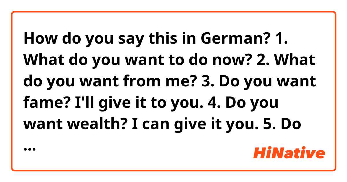 How do you say this in German? 1. What do you want to do now?
2. What do you want from me?
3. Do you want fame? I'll give it to you.
4. Do you want wealth? I can give it you.
5. Do you want real freedom? Money can't give it you.
6. I won't give it to you.