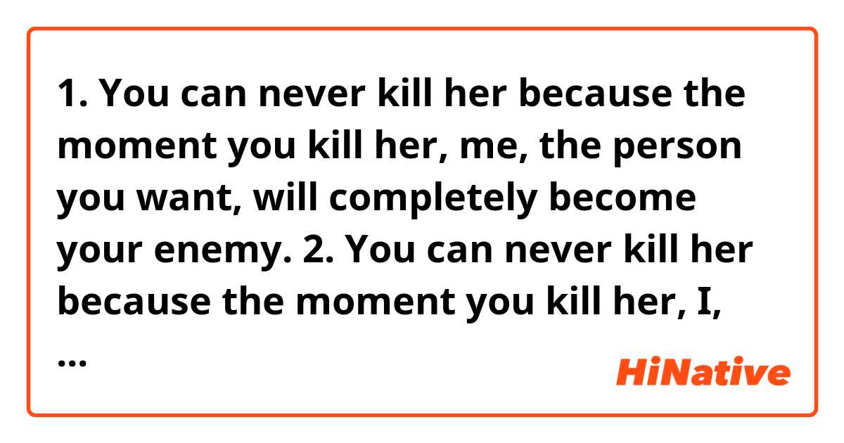 1. You can never kill her because the moment you kill her, me, the person you want, will completely become your enemy.
2. You can never kill her because the moment you kill her, I, the person you want, will completely become your enemy.

which is correct?