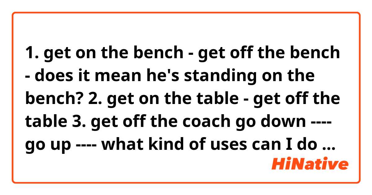 1. get on the bench - get off the bench - does it mean he's standing on the bench?
2. get on the table - get off the table
3. get off the coach

go down ----
go up ---- 
what kind of uses can I do with these

get down
get up

please help me it's very cofusing