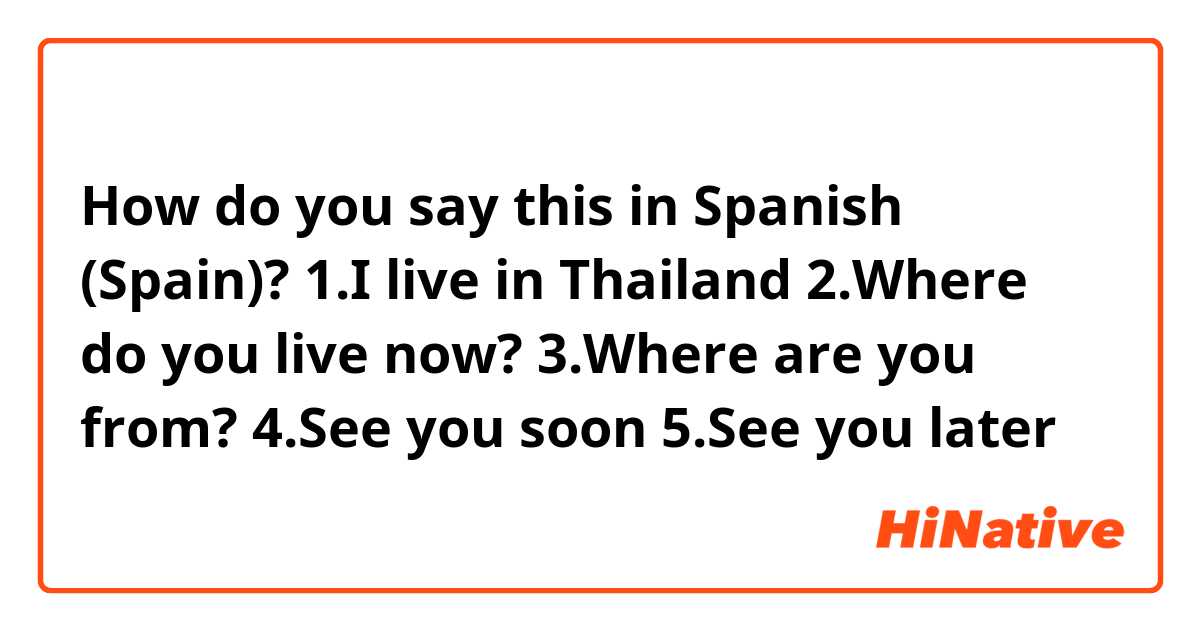 How do you say this in Spanish (Spain)? 1.I live in Thailand

2.Where do you live now?

3.Where are you from?

4.See you soon 

5.See you later
