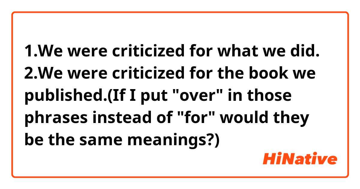 1.We were criticized for what we did.
2.We were criticized for the book we published.(If I put "over" in those phrases instead of "for" would they be the same meanings?)