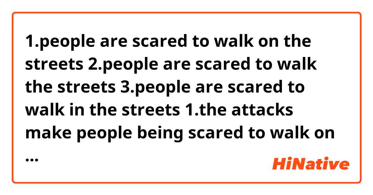 1.people are scared to walk on the streets 
2.people are scared to walk the streets
3.people are scared to walk in the streets 

1.the attacks make people being scared to walk on the street
2.the attacks make people being scared to walk the street

which preposition should I use here?

