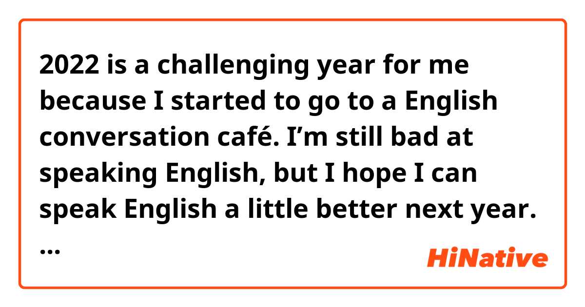 2022 is a challenging year for me because I started to go to a English conversation café. 
I’m still bad at speaking English, but I hope I can speak English a little better next year. 

Is this writing correct?