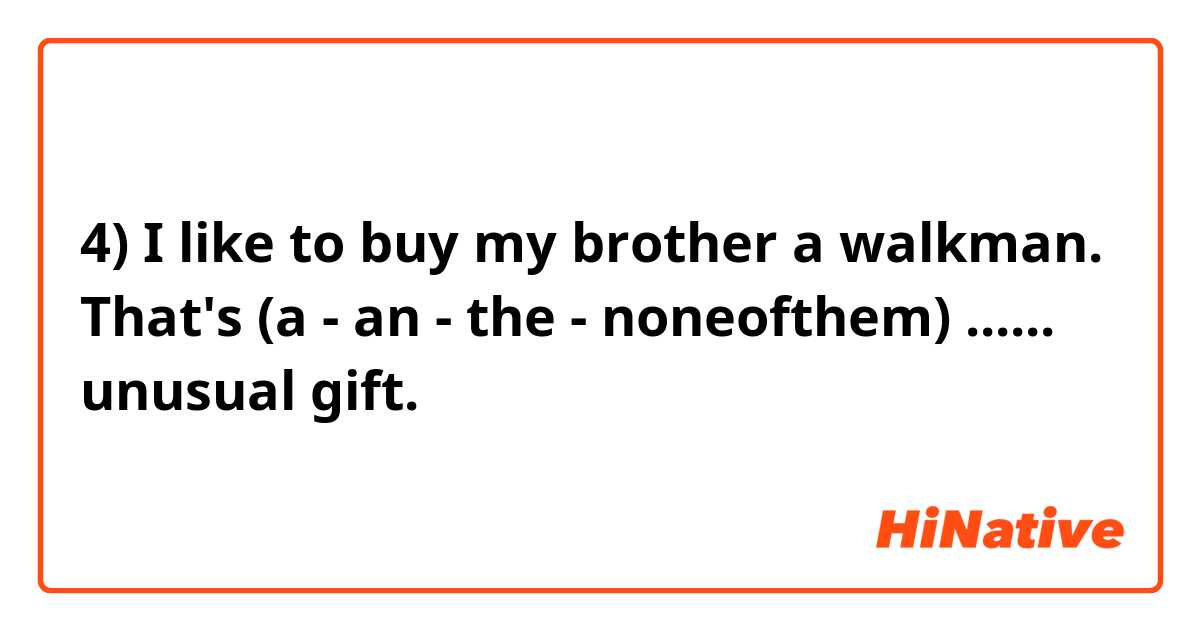 4) I like to buy my brother a walkman. That's (a - an - the - noneofthem) ...... unusual gift.