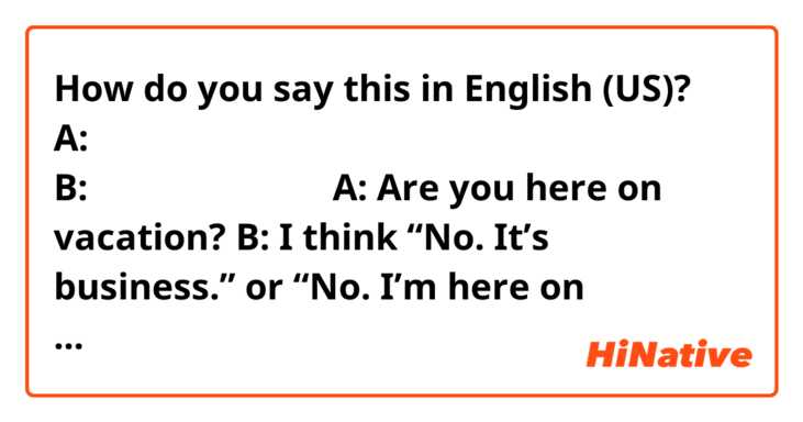 How do you say this in English (US)? A:ここへは休暇で来られているのですか？
B:いいえ、ビジネスです。

A: Are you here on vacation?
B:

I think 
“No. It’s business.” or  “No. I’m here on business.”
but I don’t know the answer.
