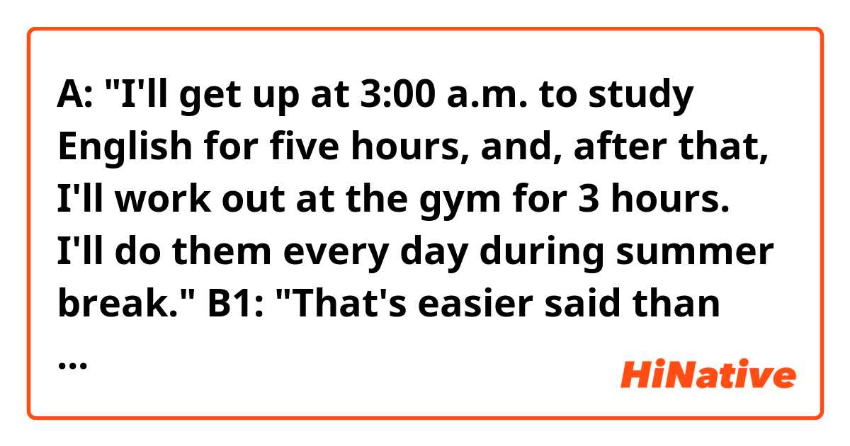 A: "I'll get up at 3:00 a.m. to study English for five hours, and, after that, I'll work out at the gym for 3 hours. I'll do them every day during summer break."

B1: "That's easier said than done."
B2: "It's easier said than done."

Hello! Which response is better, B1 or B2? Are they both OK?