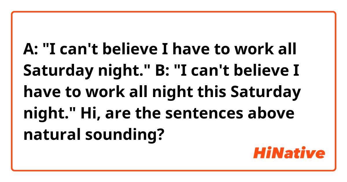 A: "I can't believe I have to work all Saturday night."
B: "I can't believe I have to work all night this Saturday night."

Hi, are the sentences above natural sounding?