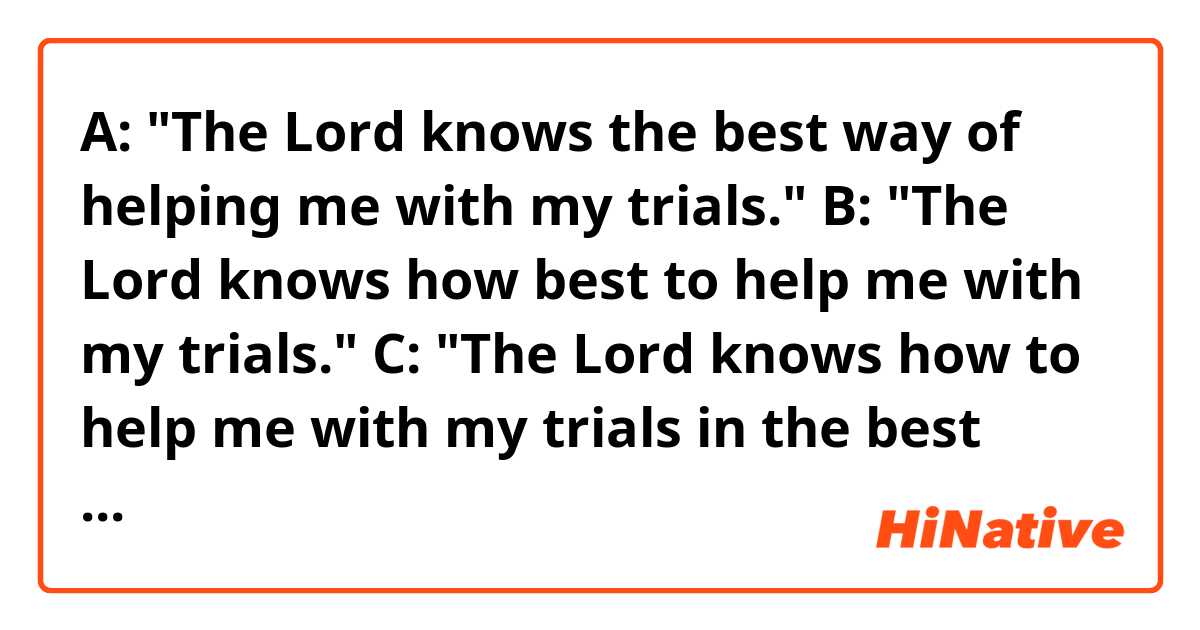 A: "The Lord knows the best way of helping me with my trials."
B: "The Lord knows how best to help me with my trials."
C: "The Lord knows how to help me with my trials in the best way."

Hello! Do you think the sentences above sound natural? Thank you. 