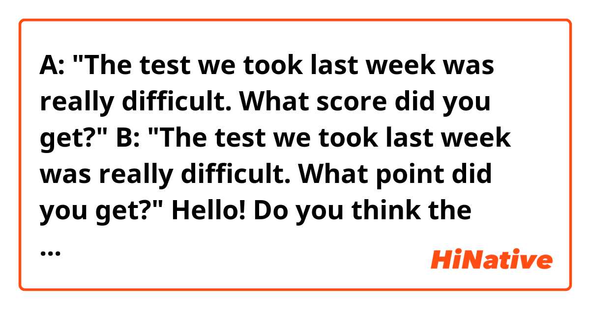 A: "The test we took last week was really difficult. What score did you get?"
B: "The test we took last week was really difficult. What point did you get?"

Hello! Do you think the sentences above sound natural? 