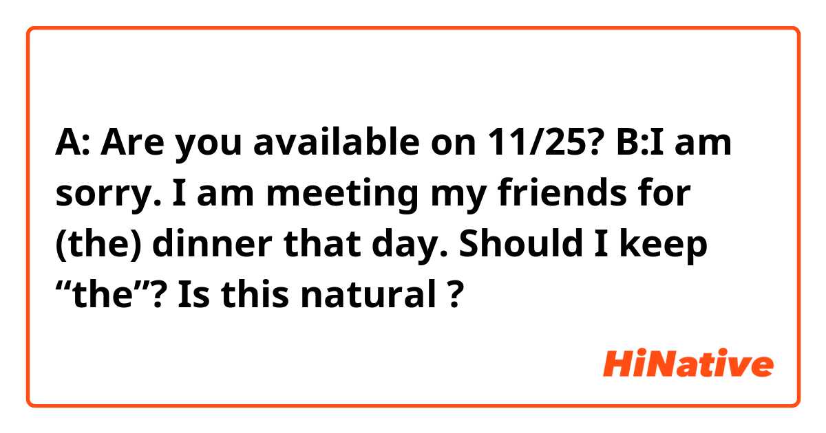 A: Are you available on 11/25?
B:I am sorry. I am meeting my friends for (the) dinner that day.

Should I keep “the”?
Is this natural ?