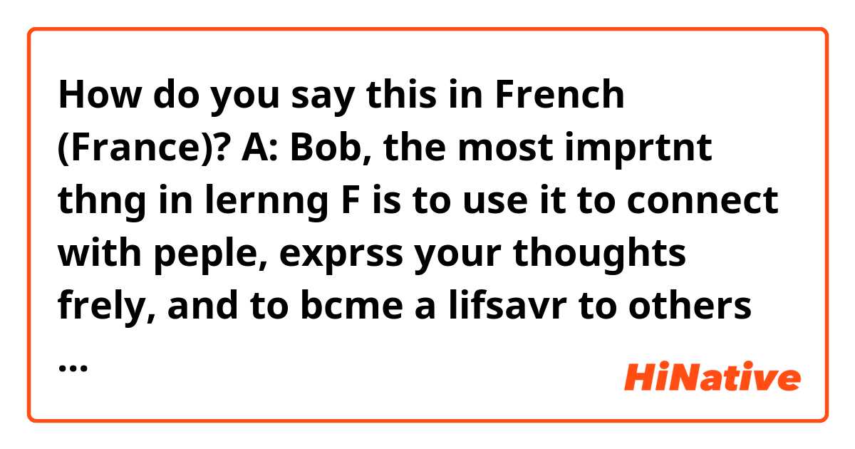 How do you say this in French (France)? A: Bob, the most imprtnt thng in lernng F is to use it to connect with peple, exprss your thoughts frely, and to bcme a lifsavr to others by being ther mouthpiece.
B: I'm hvng a hrd tme on accnt. I hve to learn it to avoid being mocked or made fun of.
