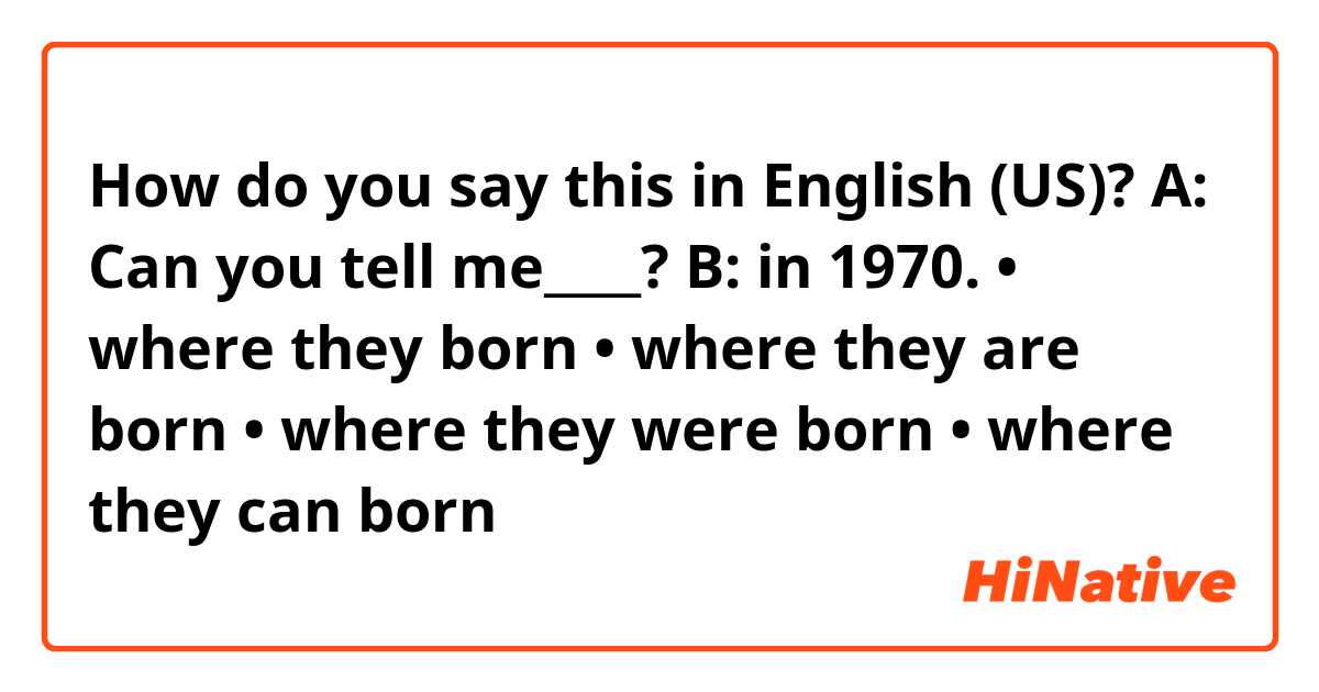 How do you say this in English (US)? A: Can you tell me____? B: in 1970.
• where they born
• where they are born
• where they were born
• where they can born