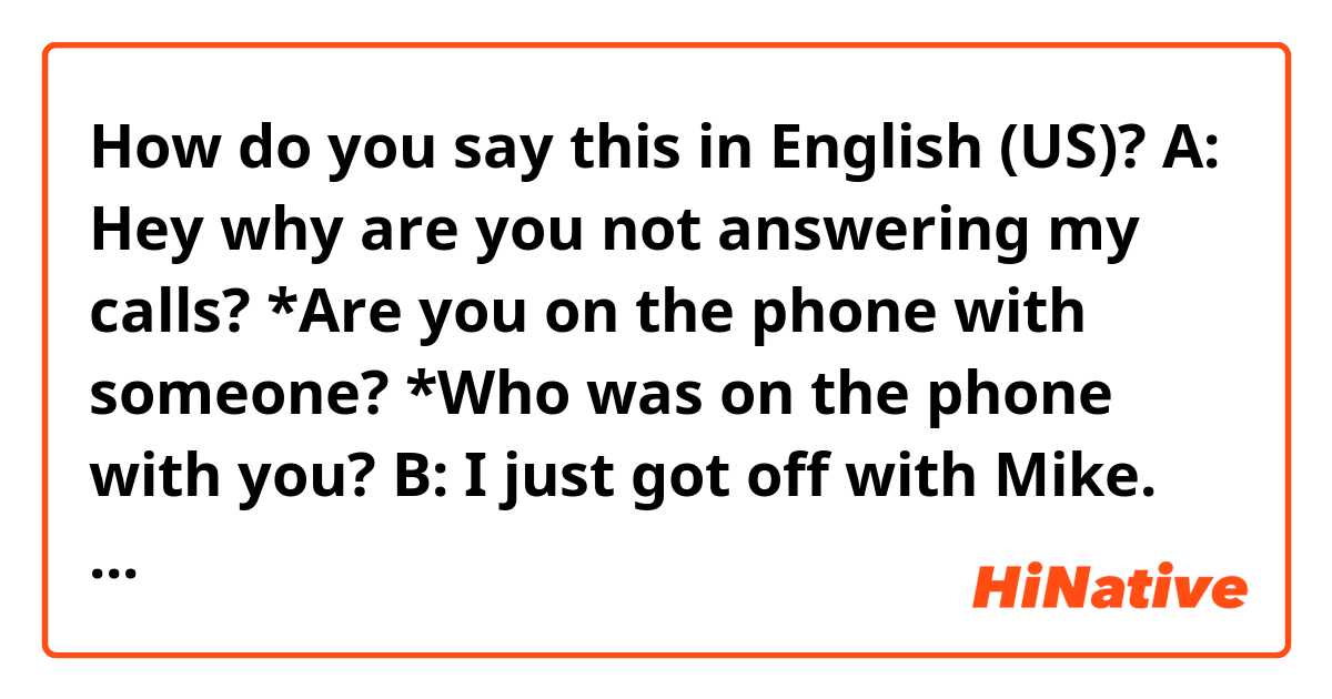 How do you say this in English (US)? 
A: Hey why are you not answering my calls?
*Are you on the phone with someone?
*Who was on the phone with you?

B: I just got off with Mike.

A: I see, Anyway Did you hear the big news? 

B: What? What's that?

A: I'm starving now. Let's  grab a bite.