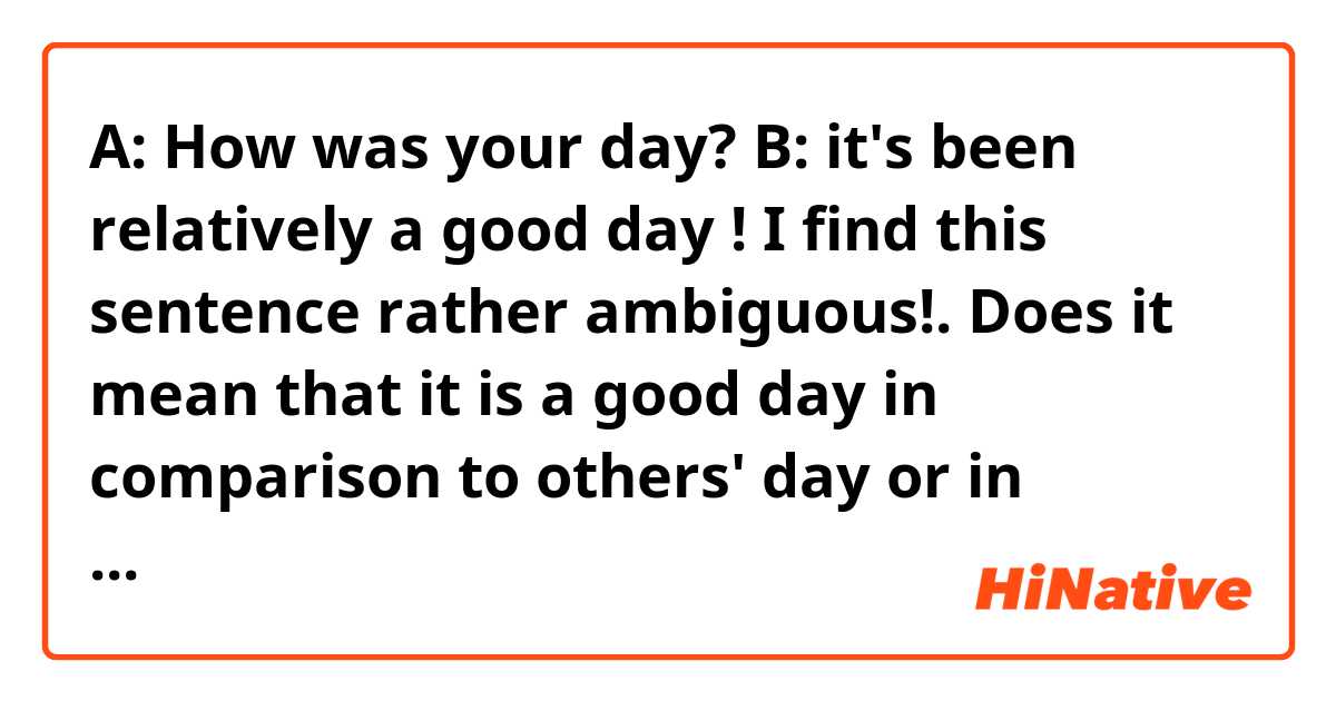 A: How was your day?
B: it's been relatively a good day !

I find this sentence rather ambiguous!. Does it mean that it is a good day in comparison to others' day or in comparison to the days he has had in the past?

