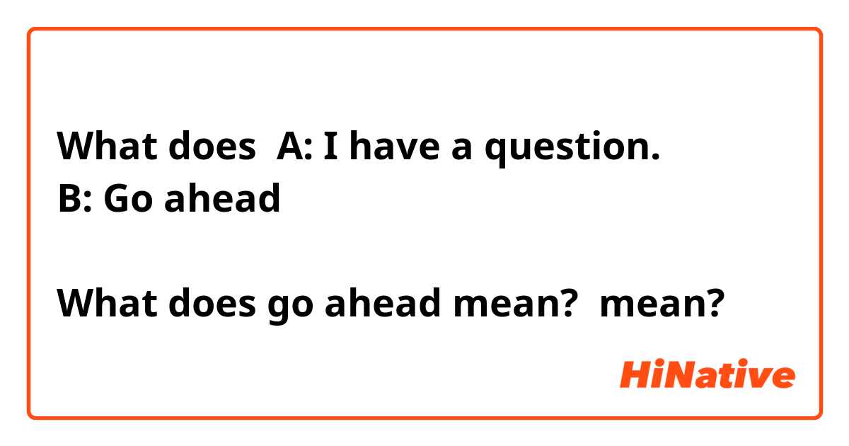 What does A: I have a question.
B: Go ahead 

What does go ahead mean?  mean?