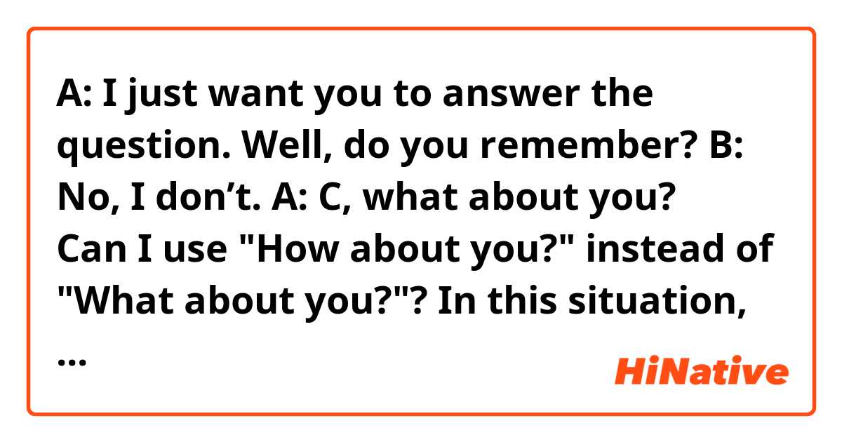 A: I just want you to answer the question. Well, do you remember?
B: No, I don’t.
A: C, what about you?
↑
Can I use "How about you?" instead of "What about you?"?
In this situation, A is asking them if they remember what they did.
(I found this line used in an anime.)