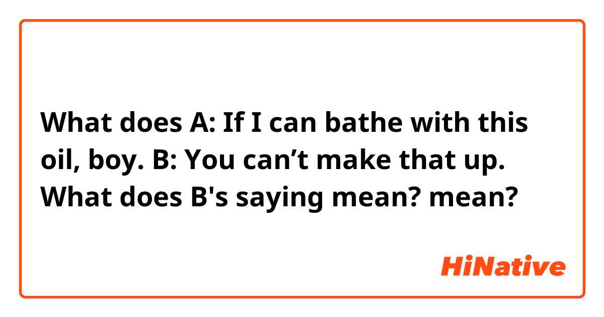 What does A: If I can bathe with this oil, boy.
B: You can’t make that up.
What does B's saying mean? mean?