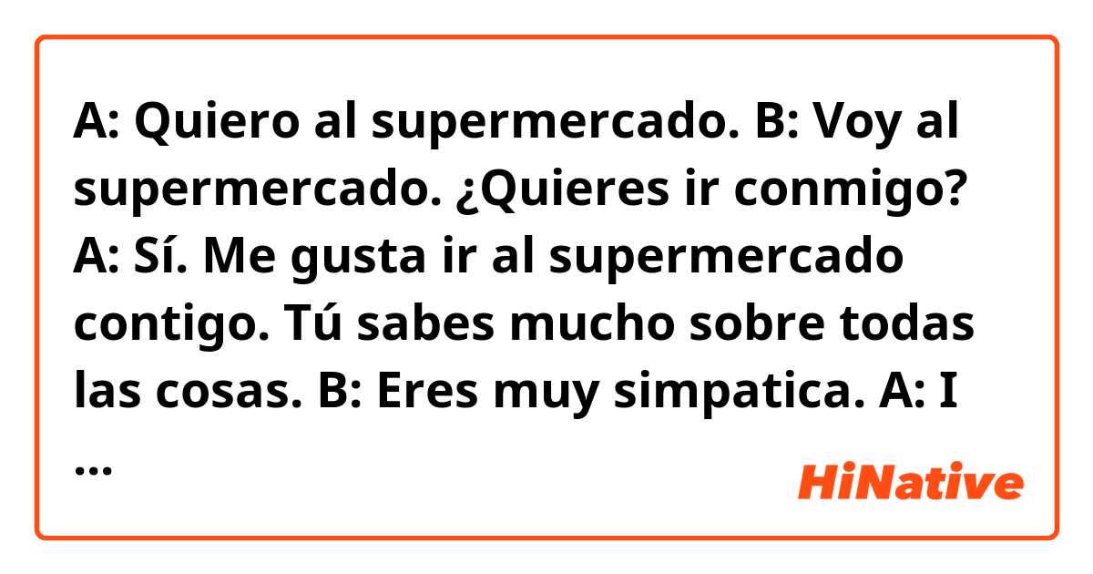 A: Quiero al supermercado.
B: Voy al supermercado. ¿Quieres ir conmigo?
A: Sí. Me gusta ir al supermercado contigo. Tú sabes mucho sobre todas las cosas.
B: Eres muy simpatica.


A: I want to go to the supermarket.
B: I am going to the supermarket. Do you want to go with me?
A: Yes. I like going to the supermarket with you. You know a lot about everything.
B: You are very nice.

Help me correct my Spanish if there's any mistake.