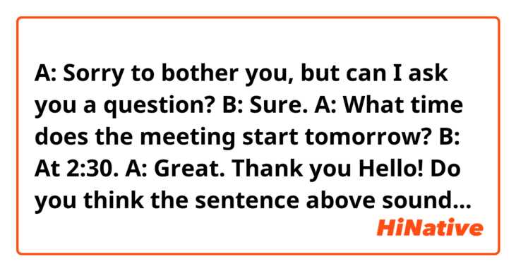 A: Sorry to bother you, but can I ask you a question? 
B: Sure. 
A: What time does the meeting start tomorrow? 
B: At 2:30. 
A: Great. Thank you 

Hello! Do you think the sentence above sound natural? Do you think the way  I use the phrase "Sorry to bother you" in the conversation is correct? Thank you. 



