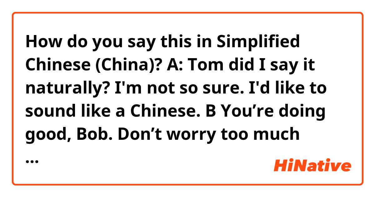 How do you say this in Simplified Chinese (China)?  A: Tom did I say it naturally? I'm not so sure. I'd like to sound like a Chinese.
B You’re doing good, Bob. Don’t worry too much about it though, because Chinese people can still understand you anyway and don’t care about being grammatically correct.