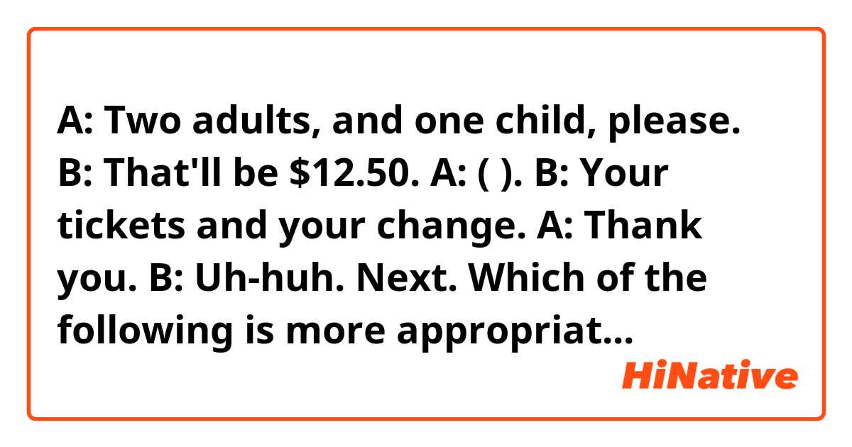 A: Two adults, and one child, please.
B: That'll be $12.50.
A: (                       ).
B: Your tickets and your change.
A: Thank you.
B: Uh-huh. Next. 

Which of the following is more appropriate?
1) There you go
2) Here you go
3) Here you are