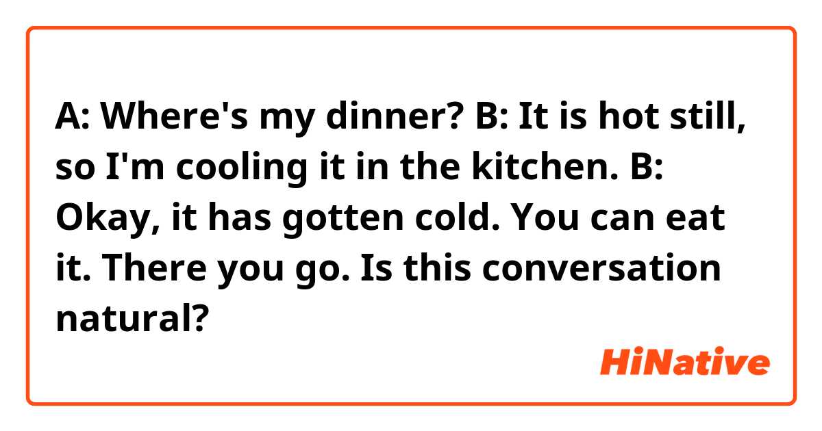 A: Where's my dinner?
B: It is hot still, so I'm cooling it in the kitchen.

B: Okay, it has gotten cold. You can eat it. There you go. 

Is this conversation natural?
