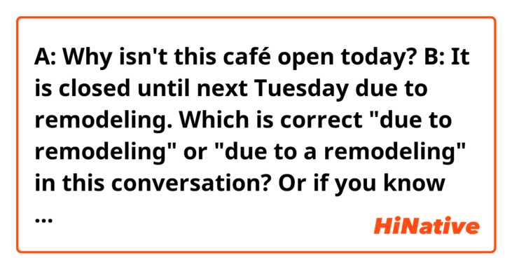 A: Why isn't this café open today?
B: It is closed until next Tuesday due to remodeling.

Which is correct "due to remodeling" or "due to a remodeling" in this conversation?
Or if you know more natural phrases please let me know!