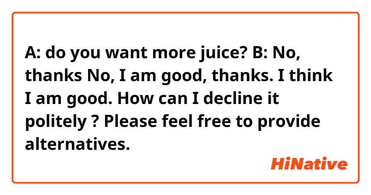 A: do you want more juice?
B: No, thanks
No, I am good, thanks.
I think I am good.

How can I decline it politely ?

Please feel free to provide alternatives.