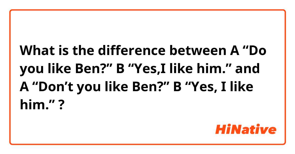 What is the difference between A “Do you like Ben?”  B “Yes,I like him.” and A “Don’t you like Ben?” B “Yes, I like him.” ?