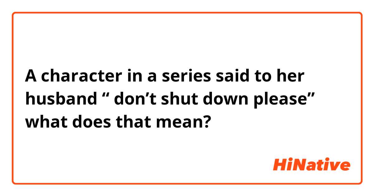 A character in a series said to her husband “ don’t shut down please” what does that mean?