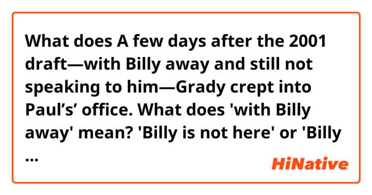 What does A few days after the 2001 draft—with Billy away and still not speaking to him—Grady crept into Paul’s’ office.

What does 'with Billy away' mean? 
'Billy is not here' or 'Billy maintains some distance to him'? mean?
