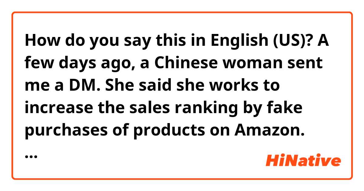 How do you say this in English (US)? A few days ago, a Chinese woman sent me a DM.
She said she works to increase the sales ranking by fake purchases of products on Amazon.
Then she says she gets a huge commission from the company and asked me to join her.
Is she a con artist?

fix it pls.