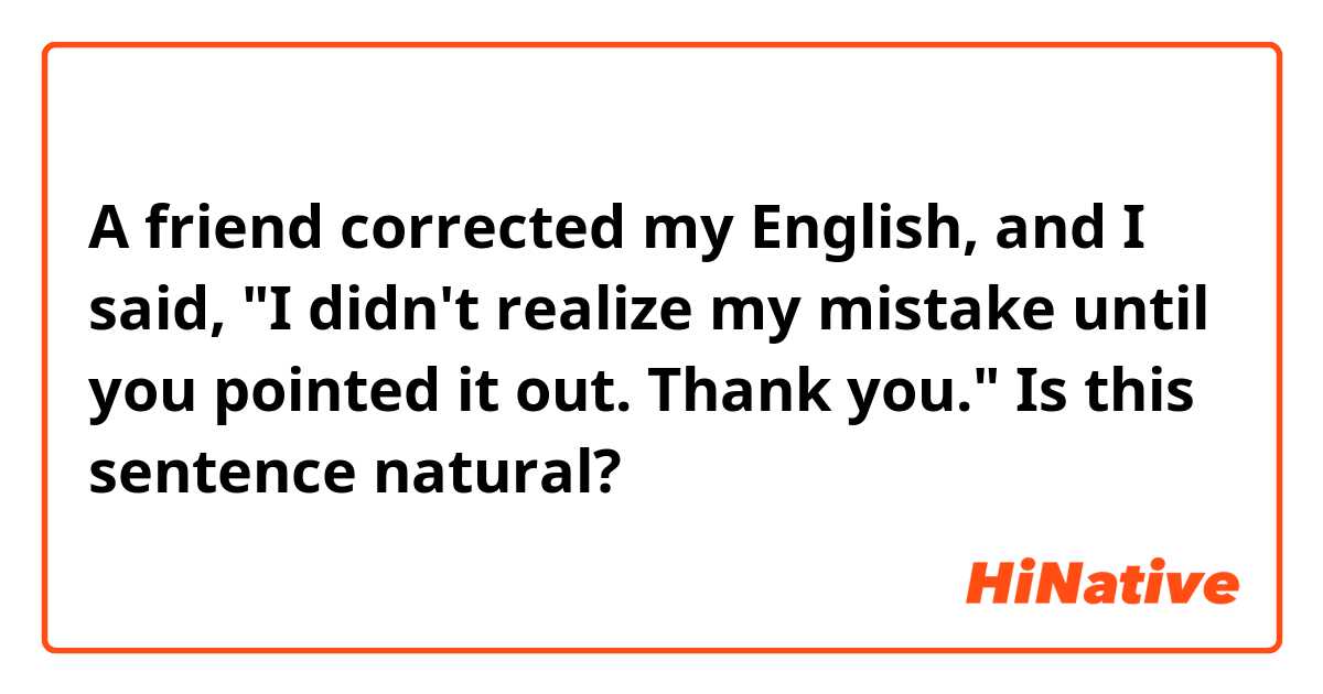 A friend corrected my English, and I said,

"I didn't realize my mistake until you pointed it out. Thank you."

Is this sentence natural?