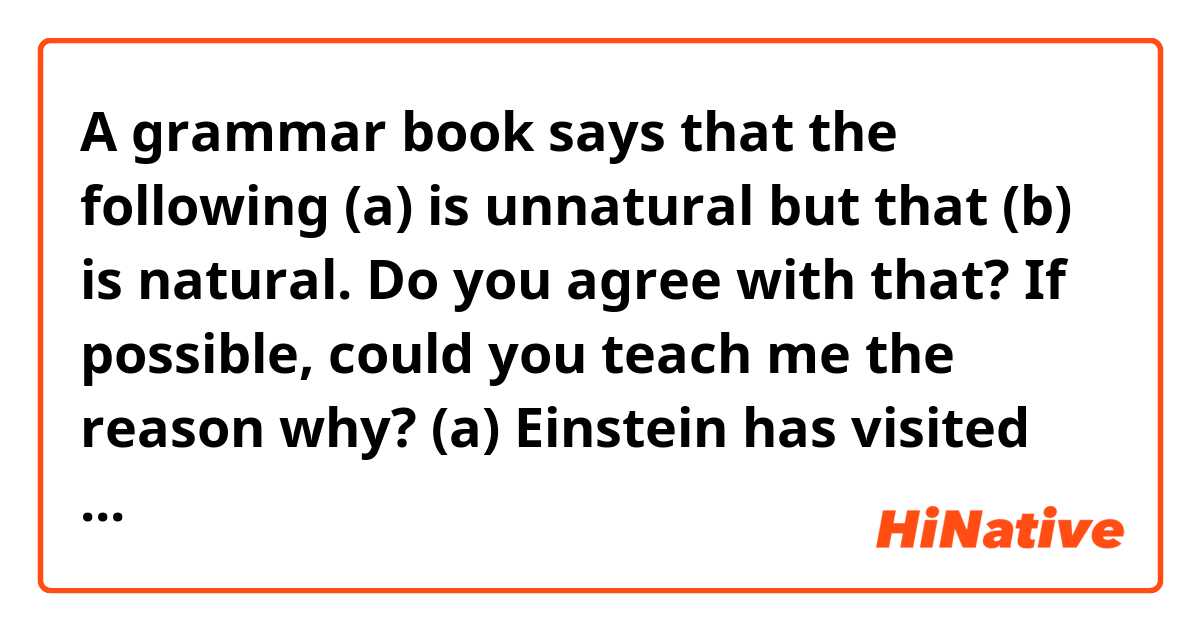 A grammar book says that the following (a) is unnatural but that (b) is natural.
Do you agree with that? If possible, could you teach me the reason why?

(a) Einstein has visited Princeton.
(b) Princeton has been visited by Einstein.