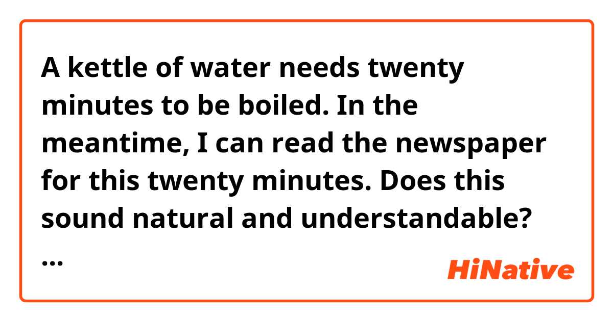 A kettle of water needs twenty minutes to be boiled. 
In the meantime, I can read the newspaper for this twenty minutes.

Does this sound natural and understandable?
How to make it sound more natively?

Thanks.
